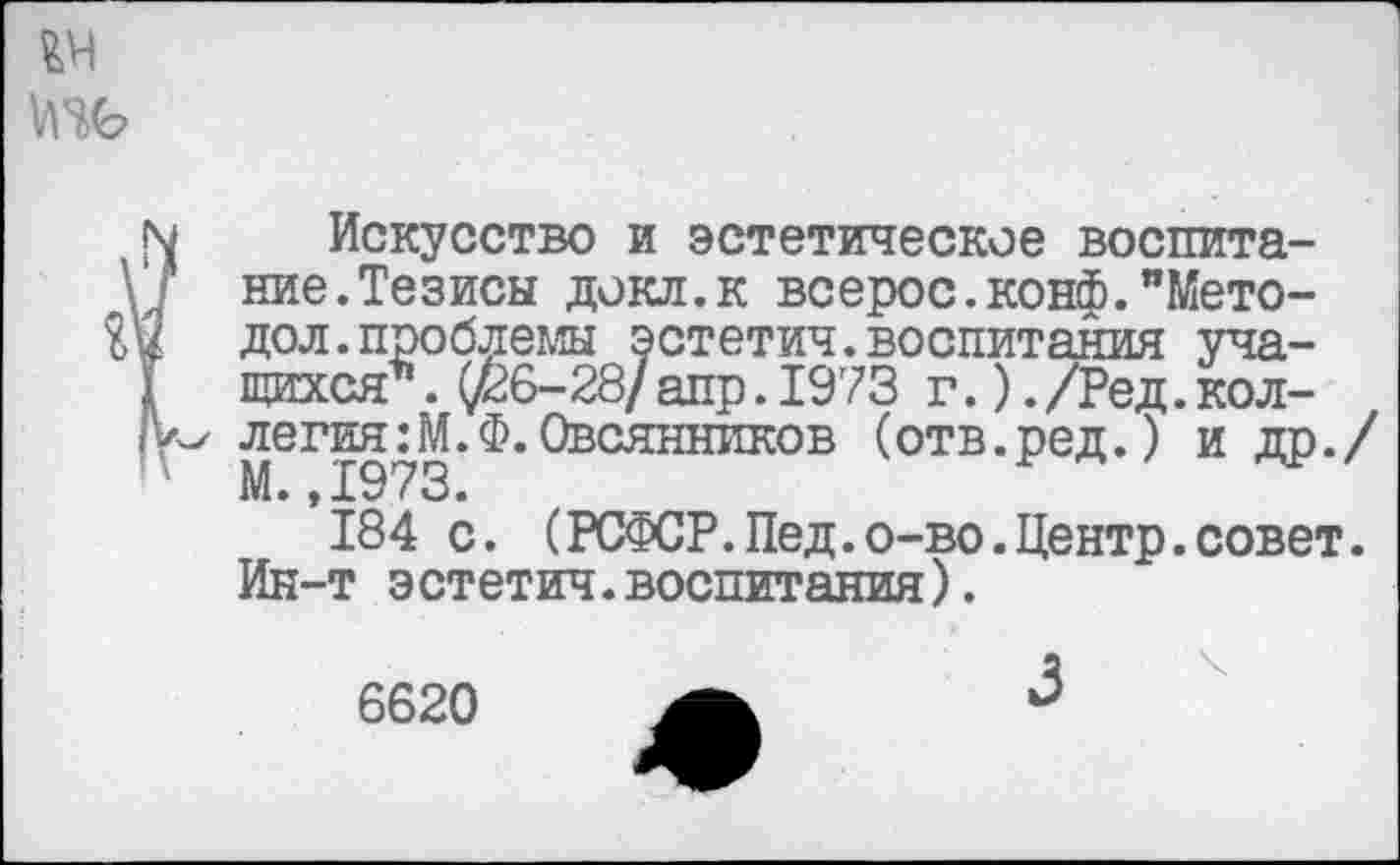 ﻿Искусство и эстетическое воспитание. Тезисы докл.к всерос.конф."Мето-дол, проблемы эстетич.воспитания учащихся* . (/26-28/ апр .1973 г.). /Ред. коллегия :М.Ф.Овсянников (отв.ред.У и др./ М.,1973.
184 с. (РСФСР.Пед.о-во.Центр.совет. Ин-т эстетич.воспитания).
6620 А 3